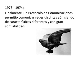 1973 - 1974:
Finalmente un Protocolo de Comunicaciones
permitió comunicar redes distintas aún siendo
de características diferentes y con gran
confiabilidad.

 
