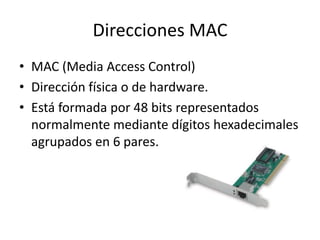 Direcciones MAC
• MAC (Media Access Control)
• Dirección física o de hardware.
• Está formada por 48 bits representados
normalmente mediante dígitos hexadecimales
agrupados en 6 pares.

 
