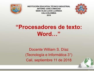 “Procesadores de texto:
Word…”
Docente William S. Díaz
(Tecnología e Informática 3°)
Cali, septiembre 11 de 2018
INSTITUCIÓN EDUCATIVA TÉCNICO INDUSTRIAL
ANTONIO JOSÉ CAMACHO
SEDE OLGA LUCÍA LLOREDA
CALI-COLOMBIA
2018
 