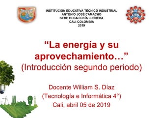 “La energía y su
aprovechamiento…”
(Introducción segundo periodo)
Docente William S. Díaz
(Tecnología e Informática 4°)
Cali, abril 05 de 2019
INSTITUCIÓN EDUCATIVA TÉCNICO INDUSTRIAL
ANTONIO JOSÉ CAMACHO
SEDE OLGA LUCÍA LLOREDA
CALI-COLOMBIA
2019
 