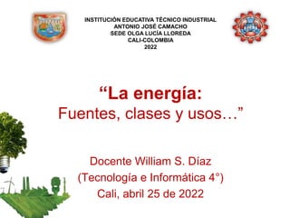 “La energía:
Fuentes, clases y usos…”
Docente William S. Díaz
(Tecnología e Informática 4°)
Cali, abril 25 de 2022
INSTITUCIÓN EDUCATIVA TÉCNICO INDUSTRIAL
ANTONIO JOSÉ CAMACHO
SEDE OLGA LUCÍA LLOREDA
CALI-COLOMBIA
2022
 