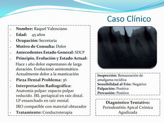 Caso Clínico
o   Nombre: Raquel Valenciano
o   Edad: 45 años
o   Ocupación: Secretaria
o   Motivo de Consulta: Dolor
o   Antecedentes Estado General: SDCP
o   Principio, Evolución y Estado Actual:
    Hace 1 año dolor espontaneo de larga
    duración. Evolucionó asintomático.
    Actualmente dolor a la masticación         Inspección: Restauración de
o   Pieza Dental Problema: 36                  amalgama recidiva
o   Interpretación Radiográfica:               Sensibilidad al Frio: Negativo
                                               Palpación: Positiva
    Anatomía pulpar: espacio pulpar
                                               Percusión: Positivo
    reducido. IRL periapical en raíz distal.
    LP ensanchado en raíz mesial.                  Diagnóstico Tentativo:
    IRO compatible con material obturador         Periodontitis Apical Crónica
•   Tratamiento: Conductoterapia                          Agudizada
 