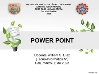 POWER POINT
Docente William S. Díaz
(Tecno-Informática 5°)
Cali, marzo 06 de 2023
INSTITUCIÓN EDUCATIVA TÉCNICO INDUSTRIAL
ANTONIO JOSÉ CAMACHO
SEDE OLGA LUCÍA LLOREDA
CALI-COLOMBIA
2023
 