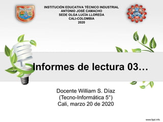 Informes de lectura 03…
Docente William S. Díaz
(Tecno-Informática 5°)
Cali, marzo 20 de 2020
INSTITUCIÓN EDUCATIVA TÉCNICO INDUSTRIAL
ANTONIO JOSÉ CAMACHO
SEDE OLGA LUCÍA LLOREDA
CALI-COLOMBIA
2020
 