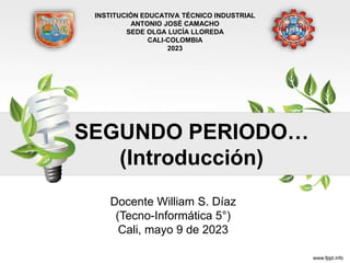 SEGUNDO PERIODO…
(Introducción)
Docente William S. Díaz
(Tecno-Informática 5°)
Cali, mayo 9 de 2023
INSTITUCIÓN EDUCATIVA TÉCNICO INDUSTRIAL
ANTONIO JOSÉ CAMACHO
SEDE OLGA LUCÍA LLOREDA
CALI-COLOMBIA
2023
 
