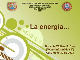 La energía…
Docente William S. Díaz
(Tecno-informática 5°)
Cali, mayo 30 de 2023
INSTITUCIÓN EDUCATIVA TÉCNICO INDUSTRIAL
ANTONIO JOSÉ CAMACHO
SEDE OLGA LUCÍA LLOREDA
CALI-COLOMBIA
2023
 