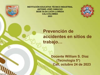 Prevención de
accidentes en sitios de
trabajo…
Docente William S. Díaz
(Tecnología 5°)
Cali, octubre 24 de 2023
INSTITUCIÓN EDUCATIVA TÉCNICO INDUSTRIAL
ANTONIO JOSÉ CAMACHO
SEDE OLGA LUCÍA LLOREDA
CALI-COLOMBIA
2023
 