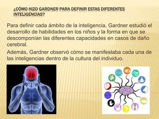 ¿CÓMO HIZO GARDNER PARA DEFINIR ESTAS DIFERENTES
INTELIGENCIAS?
Para definir cada ámbito de la inteligencia, Gardner estudió el
desarrollo de habilidades en los niños y la forma en que se
descomponían las diferentes capacidades en casos de daño
cerebral.
Además, Gardner observó cómo se manifestaba cada una de
las inteligencias dentro de la cultura del individuo.
 