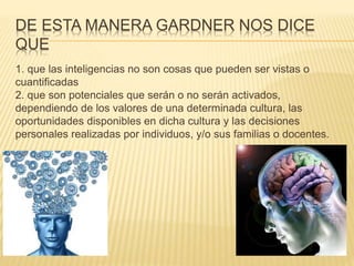 DE ESTA MANERA GARDNER NOS DICE
QUE
1. que las inteligencias no son cosas que pueden ser vistas o
cuantificadas
2. que son potenciales que serán o no serán activados,
dependiendo de los valores de una determinada cultura, las
oportunidades disponibles en dicha cultura y las decisiones
personales realizadas por individuos, y/o sus familias o docentes.
 