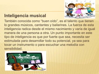 Inteligencia musical
También conocida como “buen oído”, es el talento que tienen
lo grandes músicos, cantantes y bailarines. La fuerza de esta
inteligencia radica desde el mismo nacimiento y varía de igual
manera de una persona a otra. Un punto importante en este
tipo de inteligencia es que por fuerte que sea, necesita ser
estimulada para desarrollar todo su potencial, ya sea para
tocar un instrumento o para escuchar una melodía con
sensibilidad.
 