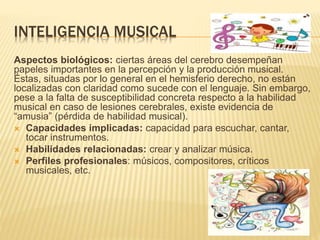 INTELIGENCIA MUSICAL
Aspectos biológicos: ciertas áreas del cerebro desempeñan
papeles importantes en la percepción y la producción musical.
Éstas, situadas por lo general en el hemisferio derecho, no están
localizadas con claridad como sucede con el lenguaje. Sin embargo,
pese a la falta de susceptibilidad concreta respecto a la habilidad
musical en caso de lesiones cerebrales, existe evidencia de
“amusia” (pérdida de habilidad musical).
 Capacidades implicadas: capacidad para escuchar, cantar,
tocar instrumentos.
 Habilidades relacionadas: crear y analizar música.
 Perfiles profesionales: músicos, compositores, críticos
musicales, etc.
 