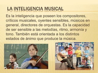 LA INTELIGENCIA MUSICAL
Es la inteligencia que poseen los compositores,
críticos musicales, oyentes sensibles, músicos en
general, directores de orquestas. Es la capacidad
de ser sensible a las melodías, ritmo, armonía y
tono. También está orientada a los distintos
estados de ánimo que produce la música.
 