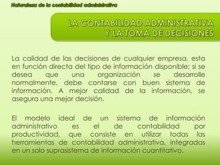 La calidad de las decisiones de cualquier empresa, esta
en función directa del tipo de información disponible; si se
desea
que
una
organización
se
desarrolle
normalmente, debe contarse con buen sistema de
información. A mejor calidad de la información, se
asegura una mejor decisión.
El modelo ideal de un sistema de información
administrativo
es
el
de
contabilidad
por
productividad, que consiste en utilizar todas las
herramientas de contabilidad administrativa, integradas
en un solo suprasistema de información cuantitativo.

 
