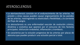 ATEROSCLEROSIS
• La aterioesclerosis consiste en el endurecimiento de las arterias. las
presión y otras causas pueden causar engrosamiento de las paredes
de las arterias, restringiendo su elasticidad y flexibilidad, y la corriente
del flujo de sangre.
• La aterosclerosis es una enfermedad vascular de evolución crónica,
dinámica y evolutiva que aparece por el concurso de tres factores
principales: disfunción endotelial, inflamación y trombosis.
• Se caracteriza por la oclusión progresiva de las arterias por placas de
ateroma que pueden producir una oclusión parcial o total.
 