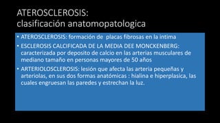 ATEROSCLEROSIS:
clasificación anatomopatologica
• ATEROSCLEROSIS: formación de placas fibrosas en la intima
• ESCLEROSIS CALCIFICADA DE LA MEDIA DEE MONCKENBERG:
caracterizada por deposito de calcio en las arterias musculares de
mediano tamaño en personas mayores de 50 años
• ARTERIOLOSCLEROSIS: lesión que afecta las arteria pequeñas y
arteriolas, en sus dos formas anatómicas : hialina e hiperplasica, las
cuales engruesan las paredes y estrechan la luz.
 