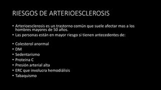 RIESGOS DE ARTERIOESCLEROSIS
• Arterioesclerosis es un trastorno común que suele afectar mas a los
hombres mayores de 50 años.
• Las personas están en mayor riesgo si tienen antecedentes de:
• Colesterol anormal
• DM
• Sedentarismo
• Proteina C
• Presión arterial alta
• ERC que involucra hemodiálisis
• Tabaquismo
 