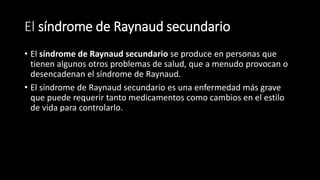 El síndrome de Raynaud secundario
• El síndrome de Raynaud secundario se produce en personas que
tienen algunos otros problemas de salud, que a menudo provocan o
desencadenan el síndrome de Raynaud.
• El síndrome de Raynaud secundario es una enfermedad más grave
que puede requerir tanto medicamentos como cambios en el estilo
de vida para controlarlo.
 