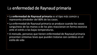 La enfermedad de Raynaud primaria
• La enfermedad de Raynaud primaria es el tipo más común y
representa alrededor del 80% de los casos.
• La enfermedad de Raynaud primaria se produce cuando los vasos
sanguíneos de las manos o de los pies reaccionan en forma excesiva
ante el estrés o las bajas temperaturas.
• A menudo, personas que tienen enfermedad de Raynaud primaria
presentan síntomas leves que pueden tratarse con cambios en el
estilo de vida
 