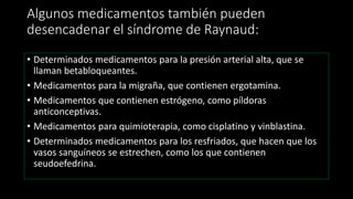 Algunos medicamentos también pueden
desencadenar el síndrome de Raynaud:
• Determinados medicamentos para la presión arterial alta, que se
llaman betabloqueantes.
• Medicamentos para la migraña, que contienen ergotamina.
• Medicamentos que contienen estrógeno, como píldoras
anticonceptivas.
• Medicamentos para quimioterapia, como cisplatino y vinblastina.
• Determinados medicamentos para los resfriados, que hacen que los
vasos sanguíneos se estrechen, como los que contienen
seudoefedrina.
 