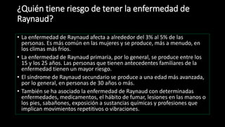 ¿Quién tiene riesgo de tener la enfermedad de
Raynaud?
• La enfermedad de Raynaud afecta a alrededor del 3% al 5% de las
personas. Es más común en las mujeres y se produce, más a menudo, en
los climas más fríos.
• La enfermedad de Raynaud primaria, por lo general, se produce entre los
15 y los 25 años. Las personas que tienen antecedentes familiares de la
enfermedad tienen un mayor riesgo.
• El síndrome de Raynaud secundario se produce a una edad más avanzada,
por lo general, en personas de 30 años o más.
• También se ha asociado la enfermedad de Raynaud con determinadas
enfermedades, medicamentos, el hábito de fumar, lesiones en las manos o
los pies, sabañones, exposición a sustancias químicas y profesiones que
implican movimientos repetitivos o vibraciones.
 