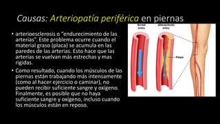 Causas: Arteriopatía periférica en piernas
• arterioesclerosis o “endurecimiento de las
arterias”. Este problema ocurre cuando el
material graso (placa) se acumula en las
paredes de las arterias. Esto hace que las
arterias se vuelvan más estrechas y mas
rigidas.
• Como resultado, cuando los músculos de las
piernas están trabajando más intensamente
(como al hacer ejercicio o caminar), no
pueden recibir suficiente sangre y oxígeno.
Finalmente, es posible que no haya
suficiente sangre y oxígeno, incluso cuando
los músculos están en reposo.
 