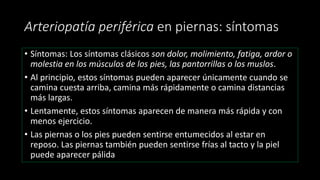 Arteriopatía periférica en piernas: síntomas
• Síntomas: Los síntomas clásicos son dolor, molimiento, fatiga, ardor o
molestia en los músculos de los pies, las pantorrillas o los muslos.
• Al principio, estos síntomas pueden aparecer únicamente cuando se
camina cuesta arriba, camina más rápidamente o camina distancias
más largas.
• Lentamente, estos síntomas aparecen de manera más rápida y con
menos ejercicio.
• Las piernas o los pies pueden sentirse entumecidos al estar en
reposo. Las piernas también pueden sentirse frías al tacto y la piel
puede aparecer pálida
 