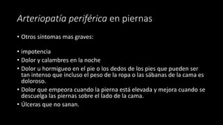 Arteriopatía periférica en piernas
• Otros síntomas mas graves:
• impotencia
• Dolor y calambres en la noche
• Dolor u hormigueo en el pie o los dedos de los pies que pueden ser
tan intenso que incluso el peso de la ropa o las sábanas de la cama es
doloroso.
• Dolor que empeora cuando la pierna está elevada y mejora cuando se
descuelga las piernas sobre el lado de la cama.
• Úlceras que no sanan.
 