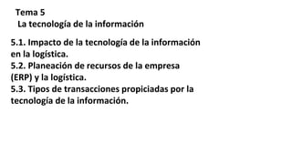 Tema 5
La tecnología de la información
5.1. Impacto de la tecnología de la información
en la logística.
5.2. Planeación de recursos de la empresa
(ERP) y la logística.
5.3. Tipos de transacciones propiciadas por la
tecnología de la información.
 