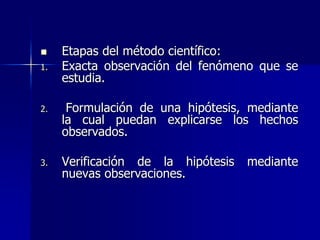  Etapas del método científico:
1. Exacta observación del fenómeno que se
estudia.
2. Formulación de una hipótesis, mediante
la cual puedan explicarse los hechos
observados.
3. Verificación de la hipótesis mediante
nuevas observaciones.
 