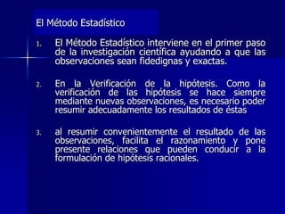 El Método Estadístico
1. El Método Estadístico interviene en el primer paso
de la investigación científica ayudando a que las
observaciones sean fidedignas y exactas.
2. En la Verificación de la hipótesis. Como la
verificación de las hipótesis se hace siempre
mediante nuevas observaciones, es necesario poder
resumir adecuadamente los resultados de éstas
3. al resumir convenientemente el resultado de las
observaciones, facilita el razonamiento y pone
presente relaciones que pueden conducir a la
formulación de hipótesis racionales.
 