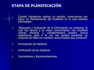 ETAPA DE PLANIFICACIÓN
1. Cuando intentamos realizar un estudio, comenzamos por
hacer un Planteamiento del Problema en el cual estamos
interesados.
2. Búsqueda y Evaluación de la Información ya existente, lo
cual nos llevará a su mejor conocimiento, nos enseñará
nuevas técnicas y complementará nuestra previa
experiencia, pero a la vez nos pondrá presentes un
conjunto de fallas en nuestros conocimientos que conducirá
3. Formulación de Hipótesis
4. Verificación de las Hipótesis
5. Conclusiones y Recomendaciones.
 