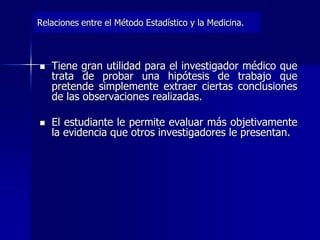 Relaciones entre el Método Estadístico y la Medicina.
 Tiene gran utilidad para el investigador médico que
trata de probar una hipótesis de trabajo que
pretende simplemente extraer ciertas conclusiones
de las observaciones realizadas.
 El estudiante le permite evaluar más objetivamente
la evidencia que otros investigadores le presentan.
 