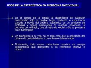 USOS DE LA ESTADÍSTICA EN MEDICINA INDIVIDUAL
 En el campo de la clínica, al diagnóstico de cualquier
enfermedad sólo es posible llegar mediante la experiencia
ganada a través del análisis estadístico de un conjunto de
síntomas y signos observados en muchos individuos. Si
decimos por ejemplo, que el signo de Koplick sólo se presenta
en el Sarampión
 Un pronóstico a su vez, no es otra cosa que la aplicación del
cálculo de probabilidades a un enfermo determinado.
 Finalmente, todo nuevo tratamiento requiere un ensayo
experimental que demuestre si es realmente efectivo e
inocuo.
 