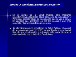 USOS DE LA ESTADÍSTICA EN MEDICINA COLECTIVA
 En el campo de la Salud Pública, sólo mediante
procedimientos estadísticos podrá conocerse la composición y
Principales características de la población que se van a servir,
los cambios que acontecen en ella los riesgos a que está
sometida y las necesidades que presenta.
 La planificación de la actividades de Salud Pública, el control
de los programas que se estén desarrollando y la actividad
final de sus rendimientos y eficiencia sólo podrá llevarse a
cabo mediante procedimientos Estadísticos.
 