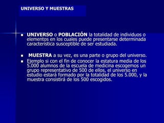 UNIVERSO Y MUESTRAS
 UNIVERSO o POBLACIÓN la totalidad de individuos o
elementos en los cuales puede presentarse determinada
característica susceptible de ser estudiada.
 MUESTRA a su vez, es una parte o grupo del universo.
 Ejemplo si con el fin de conocer la estatura media de los
5.000 alumnos de la escuela de medicina escogemos un
grupo representativo de 500 de ellos, el universo en
estudio estará formado por la totalidad de los 5.000, y la
muestra consistirá de los 500 escogidos.
 