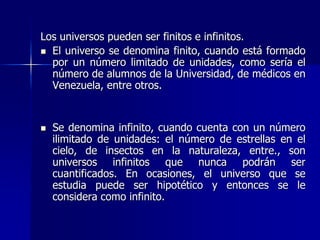 Los universos pueden ser finitos e infinitos.
 El universo se denomina finito, cuando está formado
por un número limitado de unidades, como sería el
número de alumnos de la Universidad, de médicos en
Venezuela, entre otros.
 Se denomina infinito, cuando cuenta con un número
ilimitado de unidades: el número de estrellas en el
cielo, de insectos en la naturaleza, entre., son
universos infinitos que nunca podrán ser
cuantificados. En ocasiones, el universo que se
estudia puede ser hipotético y entonces se le
considera como infinito.
 