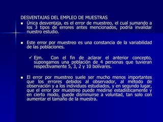 DESVENTAJAS DEL EMPLEO DE MUESTRAS
 Única desventaja, es el error de muestreo, el cual sumando a
los 3 tipos de errores antes mencionados, podría invalidar
nuestro estudio.
 Este error por muestreo es una constancia de la variabilidad
de las poblaciones.
 Ejm. Con el fin de aclarar el anterior concepto,
supongamos una población de 4 personas que tuvieran
respectivamente 5, 3, 2 y 10 bolívares.
 El error por muestreo suele ser mucho menos importantes
que los errores debidos al observador, al método de
observación y a los individuos estudiados, y en segundo lugar,
que el error por muestreo puede medirse estadísticamente y
en cierto modo, puede disminuirse a voluntad, tan solo con
aumentar el tamaño de la muestra.
 