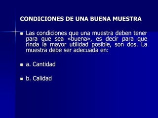 CONDICIONES DE UNA BUENA MUESTRA
 Las condiciones que una muestra deben tener
para que sea «buena», es decir para que
rinda la mayor utilidad posible, son dos. La
muestra debe ser adecuada en:
 a. Cantidad
 b. Calidad
 