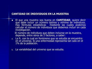 CANTIDAD DE INDIVIDUOS EN LA MUESTRA
 El que una muestra sea buena en CANTIDAD, quiere decir
que debe incluir un número óptimo y mínimo de individuos.
Hay fórmulas estadísticas mediante las cuales podemos
calcular el número de individuos que debemos incluir en cada
investigación.
El número de individuos que deben incluirse en la muestra,
depende, entre otros de 2 factores, a saber:
a. La fr. con la cual en fenómeno que se estudia se encuentra
en el universo. Si una enfermedad representa tan solo en el
1% de la población.
b. La variabilidad del universo que se estudia.
 