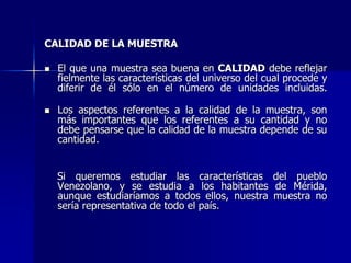 CALIDAD DE LA MUESTRA
 El que una muestra sea buena en CALIDAD debe reflejar
fielmente las características del universo del cual procede y
diferir de él sólo en el número de unidades incluidas.
 Los aspectos referentes a la calidad de la muestra, son
más importantes que los referentes a su cantidad y no
debe pensarse que la calidad de la muestra depende de su
cantidad.
Si queremos estudiar las características del pueblo
Venezolano, y se estudia a los habitantes de Mérida,
aunque estudiaríamos a todos ellos, nuestra muestra no
sería representativa de todo el país.
 