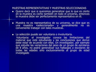MUESTRAS REPRESENTATIVAS Y MUESTRAS SELECCIONADAS
 Quiere decir que si queremos generalizar que lo que es cierto
en la muestra es cierto también en todo el universo, entonces
la muestra debe ser perfectamente representativa en él.
 Muestra no es representativa de su universo, se dice que es
una muestra «seleccionada» y generalmente no es
conveniente trabajar con tales muestras.
 La selección puede ser voluntaria o involuntaria.
Voluntaria: el investigador conoce las limitaciones del
material que está estudiando y las conclusiones que derive
debe estar de acuerdo con ellas. Un investigador, por ejemplo
que estudie las variaciones del peso de un grupo de escolares
de 8 años, no podrá generalizar sus hallazgos a escolares de
todas las edades sino exclusivamente al grupo de edad
investigado
 