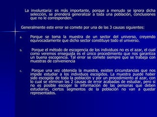 La involuntaria: es más importante, porque a menudo se ignora dicha
selección, se prenderá generalizar a toda una población, conclusiones
que no le corresponden.
Generalmente este error se comete por una de las 3 causas siguientes:
a. Porque se toma la muestra de un sector del universo, creyendo
equivocadamente que dicho sector constituye todo el universo.
b. Porque el método de escogencia de los individuos no es el azar, el cual
como veremos enseguida es el único procedimiento que nos garantiza
un buena escogencia. Tal error se comete siempre que se trabaja con
muestras de conveniencia
c. Porque una vez obtenida la muestra, existen circunstancias que nos
impide estudiar a los individuos escogidos. La muestra puede haber
sido escogida de toda la población y por un procedimiento al azar, con
lo cual se eliminan las 2 causas de error acabadas de estudiar, pero si
no es posible escoger la información de las personas que deben
estudiarse, ciertos segmentos de la población no van a quedar
representados.
 