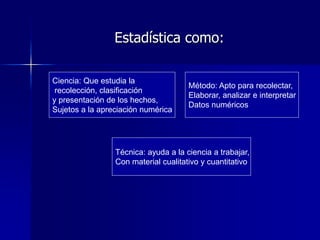 Estadística como:
Ciencia: Que estudia la
recolección, clasificación
y presentación de los hechos,
Sujetos a la apreciación numérica
Método: Apto para recolectar,
Elaborar, analizar e interpretar
Datos numéricos
Técnica: ayuda a la ciencia a trabajar,
Con material cualitativo y cuantitativo
 