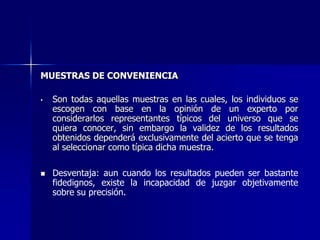 MUESTRAS DE CONVENIENCIA
• Son todas aquellas muestras en las cuales, los individuos se
escogen con base en la opinión de un experto por
considerarlos representantes típicos del universo que se
quiera conocer, sin embargo la validez de los resultados
obtenidos dependerá exclusivamente del acierto que se tenga
al seleccionar como típica dicha muestra.
 Desventaja: aun cuando los resultados pueden ser bastante
fidedignos, existe la incapacidad de juzgar objetivamente
sobre su precisión.
 