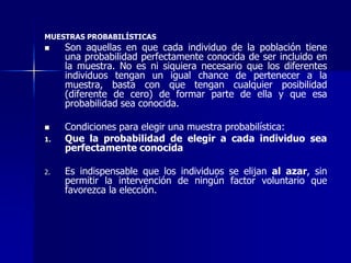 MUESTRAS PROBABILÍSTICAS
 Son aquellas en que cada individuo de la población tiene
una probabilidad perfectamente conocida de ser incluido en
la muestra. No es ni siquiera necesario que los diferentes
individuos tengan un igual chance de pertenecer a la
muestra, basta con que tengan cualquier posibilidad
(diferente de cero) de formar parte de ella y que esa
probabilidad sea conocida.
 Condiciones para elegir una muestra probabilística:
1. Que la probabilidad de elegir a cada individuo sea
perfectamente conocida
2. Es indispensable que los individuos se elijan al azar, sin
permitir la intervención de ningún factor voluntario que
favorezca la elección.
 