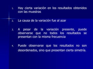 1. Hay cierta variación en los resultados obtenidos
con las muestras
2. La causa de la variación fue al azar
3. A pesar de la variación presente, puede
observarse que no todos los resultados se
presentan con la misma frecuencia
4. Puede observarse que los resultados no son
desordenados, sino que presentan cierta simetría.
 