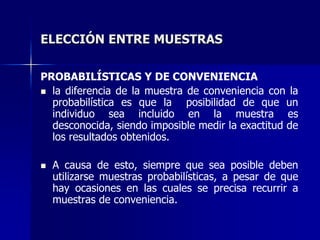ELECCIÓN ENTRE MUESTRAS
PROBABILÍSTICAS Y DE CONVENIENCIA
 la diferencia de la muestra de conveniencia con la
probabilística es que la posibilidad de que un
individuo sea incluido en la muestra es
desconocida, siendo imposible medir la exactitud de
los resultados obtenidos.
 A causa de esto, siempre que sea posible deben
utilizarse muestras probabilísticas, a pesar de que
hay ocasiones en las cuales se precisa recurrir a
muestras de conveniencia.
 