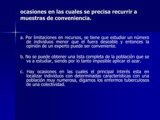 a. Por limitaciones en recursos, se tiene que estudiar un número
de individuos menor que el fuera deseable y entonces la
opinión de un experto puede ser conveniente.
b. No se puede obtener una lista completa de la población que se
va a estudiar, siendo por lo tanto imposible aplicar el azar.
c. Hay ocasiones en las cuales el principal interés esta en
localizar individuos con determinadas características con una
población muy numerosa, digamos los enfermos tuberculosos
de una colectividad.
ocasiones en las cuales se precisa recurrir a
muestras de conveniencia.
 