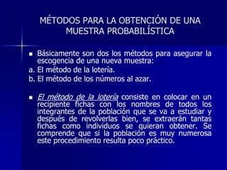 MÉTODOS PARA LA OBTENCIÓN DE UNA
MUESTRA PROBABILÍSTICA
 Básicamente son dos los métodos para asegurar la
escogencia de una nueva muestra:
a. El método de la lotería.
b. El método de los números al azar.
 El método de la lotería consiste en colocar en un
recipiente fichas con los nombres de todos los
integrantes de la población que se va a estudiar y
después de revolverlas bien, se extraerán tantas
fichas como individuos se quieran obtener. Se
comprende que si la población es muy numerosa
este procedimiento resulta poco práctico.
 