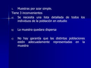 1. Muestras por azar simple.
Tiene 3 inconvenientes
a) Se necesita una lista detallada de todos los
individuos de la población en estudio
b) La muestra quedara dispersa
c) No hay garantía que las distintas poblaciones
estén adecuadamente representadas en la
muestra
 